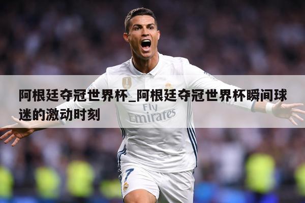 阿根廷夺冠世界杯_阿根廷夺冠世界杯瞬间球迷的激动时刻