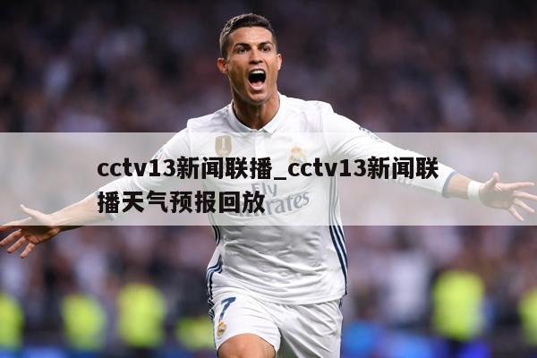 cctv13新闻联播_cctv13新闻联播天气预报回放