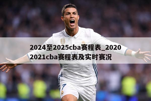 2024至2025cba赛程表_20202021cba赛程表及实时赛况