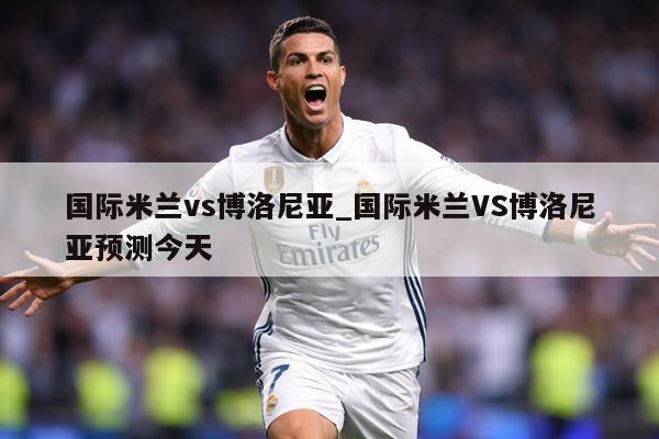 国际米兰vs博洛尼亚_国际米兰VS博洛尼亚预测今天