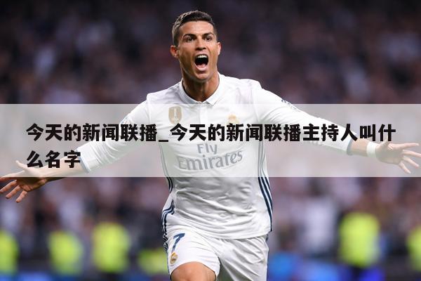 今天的新闻联播_今天的新闻联播主持人叫什么名字