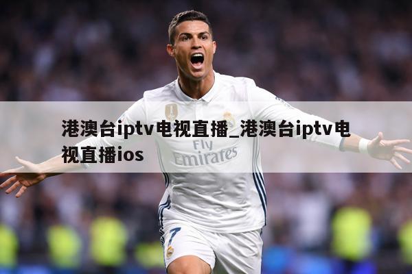 港澳台iptv电视直播_港澳台iptv电视直播ios