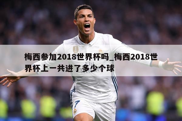 梅西参加2018世界杯吗_梅西2018世界杯上一共进了多少个球