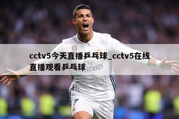 cctv5今天直播乒乓球_cctv5在线直播观看乒乓球