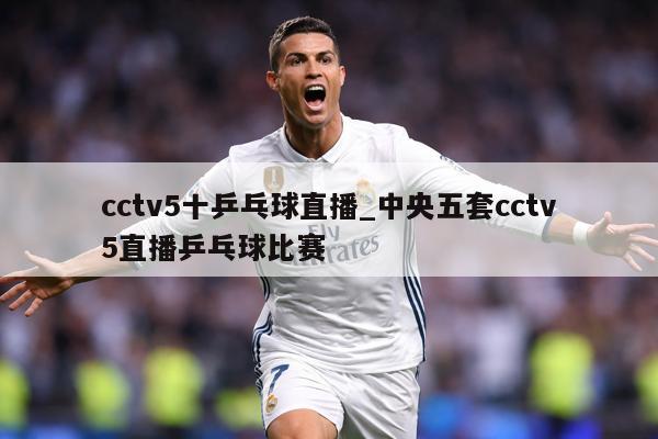 cctv5十乒乓球直播_中央五套cctv5直播乒乓球比赛