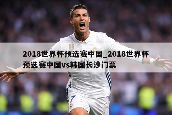 2018世界杯预选赛中国_2018世界杯预选赛中国vs韩国长沙门票