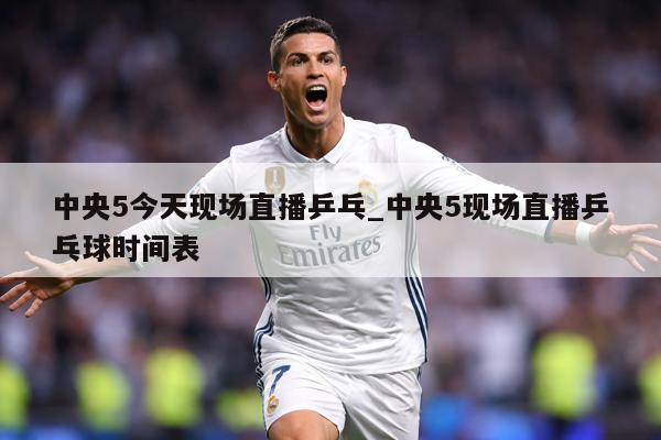 中央5今天现场直播乒乓_中央5现场直播乒乓球时间表