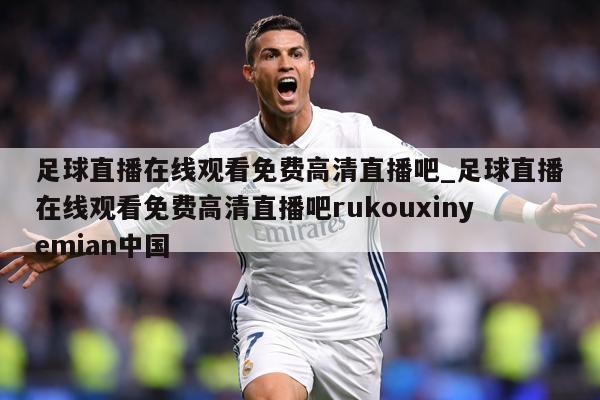 足球直播在线观看免费高清直播吧_足球直播在线观看免费高清直播吧rukouxinyemian中国