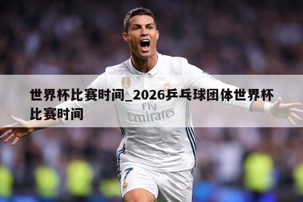 世界杯比赛时间_2026乒乓球团体世界杯比赛时间