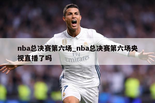 nba总决赛第六场_nba总决赛第六场央视直播了吗