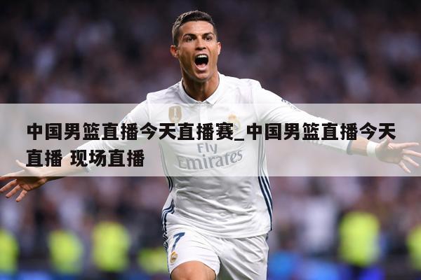 中国男篮直播今天直播赛_中国男篮直播今天直播 现场直播