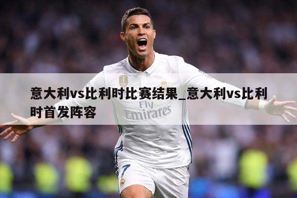 意大利vs比利时比赛结果_意大利vs比利时首发阵容