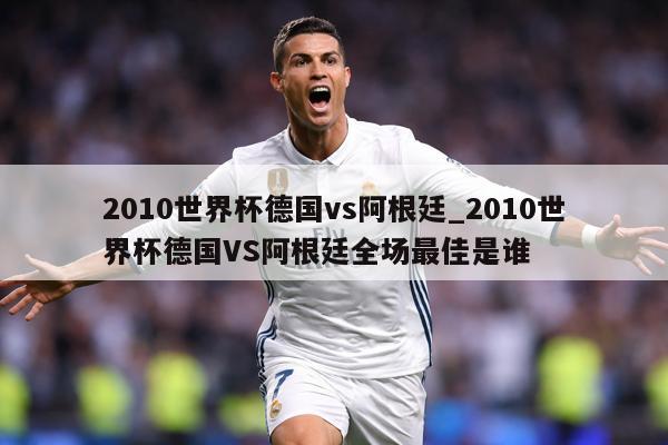 2010世界杯德国vs阿根廷_2010世界杯德国VS阿根廷全场最佳是谁