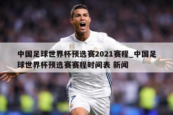 中国足球世界杯预选赛2021赛程_中国足球世界杯预选赛赛程时间表 新闻