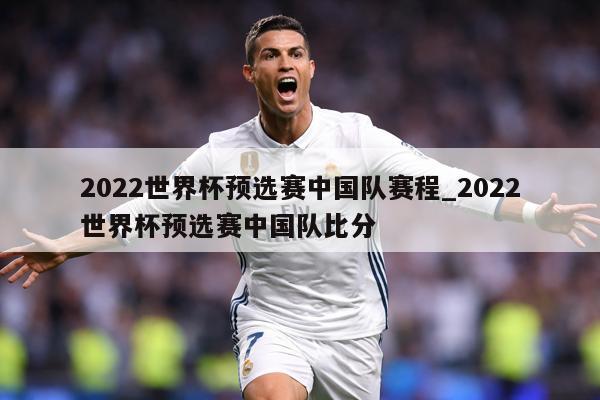 2022世界杯预选赛中国队赛程_2022世界杯预选赛中国队比分