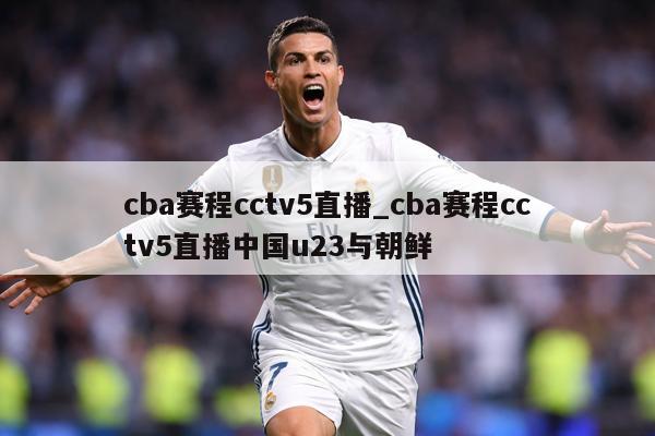 cba赛程cctv5直播_cba赛程cctv5直播中国u23与朝鲜