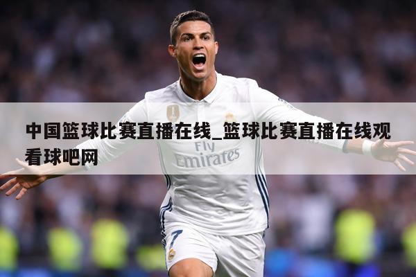 中国篮球比赛直播在线_篮球比赛直播在线观看球吧网