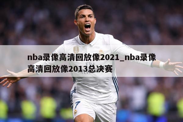 nba录像高清回放像2021_nba录像高清回放像2013总决赛